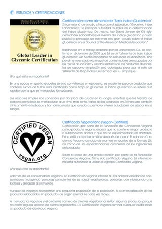 ESTUDIOS Y CERTIFICACIONES

                                      Certificación como alimento de “Bajo Índice Glucémico”
                                      Zrii comisionó un estudio clínico con el laboratorio “Glycemic Index
                                      Laboratories”, la principal autoridad mundial en la determinación
                                      del índice glucémico. De hecho, fue David Jensen de GIL (gly-
                                      cemicIndex Laboratories) el inventor del índice glucémico y quien
                                      publicó a principios de este mes otro gran estudio sobre el índice
                                      glucémico en el “Journal of the American Medical Association.”

                                      Basándose en el trabajo realizado por los Laboratorios GIL, se con-
                                      firmó en diciembre de 2008 que Zrii es un “alimento de bajo índice
                                      glucémico”, un hecho importante no solo para los diabéticos, sino
                                      por el número cada vez mayor de consumidores preocupados por
                                      los “picos de azúcar” y efectos similares de los productos de hidra-
                                      tos de carbono simples.Zrii será autorizado para usar el sello de
                                      “Alimento de Bajo Índice Glucémico” en su empaque.
¿Por qué esto es importante?

En una época en que la diabetes se está convirtiendo en epidemia, es excelente para un producto que
contiene zumos de frutas estar certificado como bajo en glucemia. El Índice glucémico se refiere a la
rapidez con la que se metaboliza los azúcares.

Los azúcares simples son conocidos por dar picos de azúcar en la sangre, mientras que los hidratos de
carbono complejos se metabolizan a un ritmo más lento. Varios de los botánicos en Zrii han sido también
clínicamente estudiados y han demostrado que ayuda a promover niveles saludables de azúcar en la
sangre.



                                      Certificado Vegetariano (Vegan Certified)
                                      Certificación por parte de la Fundación de Conciencia Vegana
                                      como producto vegano, esdecir que no contiene ningún producto
                                      o subproducto animal y que no ha experimentado en animales.
                                      Esta certificación fue emitida después de que la Fundación Con-
                                      ciencia Vegana condujo un examen exhaustivo de la fórmula Zrii,
                                      así como de las especificaciones completas de los ingredientes
                                      del producto.

                                      Sobre la base de una amplia revisión por parte de la Fundación
                                      Conciencia Vegana, Zrii ha sido certificado Vegano. Zrii Internacio-
                                      nal está autorizado a utilizar el logotipo Certificado Vegano.

¿Por qué esto es importante?

Además de los consumidores veganos, La Certificación Vegana interesa a una amplia variedad de con-
sumidores, incluyendo personas conscientes de su salud, vegetarianos, personas con intolerancia a la
lactosa y alérgicas a los huevos.

Aunque los veganos representan una pequeña proporción de la población, la comercialización de los
productos elaborados sin productos de origen animal es cada vez mayor.

A menudo, los veganos y el creciente número de clientes vegetarianos evitan algunos productos porque
no están seguros acerca de ciertos ingredientes. La Certificación Vegana elimina cualquier duda sobre
un producto de idoneidad vegana.
 