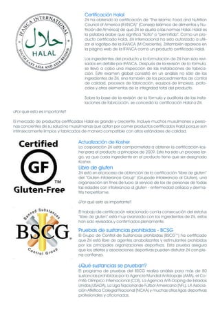 Certificación Halal
                                    Zrii ha obtenido la certificación de “The Islamic Food and Nutrition
                                    Council of America (IFANCA)” (Consejo Islámico de alimentos y Nu-
                                    trición de América) de que Zrii se ajusta a las normas Halal. Halal es
                                    la palabra árabe que significa “lícito” o “permitido”. Como un pro-
                                    ducto certificado Halal, Zrii Internacional ha sido autorizado a utili-
                                    zar el logotipo de la IFANCA (M Creciente). Zriitambién aparece en
                                    la página web de la IFANCA como un producto certificado Halal.

                                    Los ingredientes del producto y la formulación de Zrii han sido revi-
                                    sados en detalle por IFANCA. Después de la revisión de la fórmula,
                                    se llevó a cabo una inspección de las instalaciones de fabrica-
                                    ción. Este examen global consistió en un análisis no sólo de los
                                    ingredientes de Zrii, sino también de los procedimientos de control
                                    de calidad, procesos de fabricación, equipos de limpieza, proto-
                                    colos y otros elementos de la integridad total del producto.

                                    Sobre la base de la revisión de la fórmula y auditoría de las insta-
                                    laciones de fabricación, se concedió la certificación Halal a Zrii.

¿Por qué esto es importante?

El mercado de productos certificados Halal es grande y creciente. Incluye muchos musulmanes y perso-
nas concientes de su salud no musulmanas que optan por comer productos certificados Halal porque son
intrínsecamente limpios y fabricados de manera compatible con altos estándares de calidad.

                                 Actualización de Kosher
                                 La corporación Zrii está comprometida a obtener la certificación kos-
                                 her para el producto a principios de 2009. Este ha sido un proceso lar-
                                 go, ya que cada ingrediente en el producto tiene que ser designado
                                 Kosher.
                                 Libre de gluten
                                 Zrii está en el proceso de obtención de la certificación “libre de gluten”
                                 del “Gluten Intolerance Group” (Grupode Intolerancia al Gluten), una
                                 organización sin fines de lucro al servicio de los de personas de todas
                                 las edades con intolerancia al gluten - enfermedad celíaca y derma-
                                 titis herpetiforme.

                                 ¿Por qué esto es importante?

                                 El trabajo de certificación relacionado con la consecución del estatus
                                 “libre de gluten” está muy avanzado con los ingredientes de Zrii, estos
                                 han sido revisados y confirmados plenamente.

                                 Pruebas de sustancias prohibidas - BCSG
                                 El Grupo de Control de Sustancias prohibidas (BSCG™) ha certificado
                                 que Zrii está libre de agentes anabolizantes y estimulantes prohibidos
                                 por las principales organizaciones deportivas. Esta prueba asegura
                                 que los atletas y asociaciones deportivas pueden disfrutar Zrii con ple-
                                 na confianza.

                                 ¿Qué sustancias se prueban?
                                 El programa de pruebas del BSCG realiza análisis para más de 80
                                 sustancias prohibidas por la Agencia Mundial Antidopaje (AMA), el Co-
                                 mité Olímpico Internacional (COI), La Agencia Anti-Doping de Estados
                                 Unidos (USADA), La Liga Nacional de Fútbol Americano (NFL), LA Asocia-
                                 ción Atlética Colegial Nacional (NCAA) y muchas otras ligas deportivas
                                 profesionales y aficionadas.
 