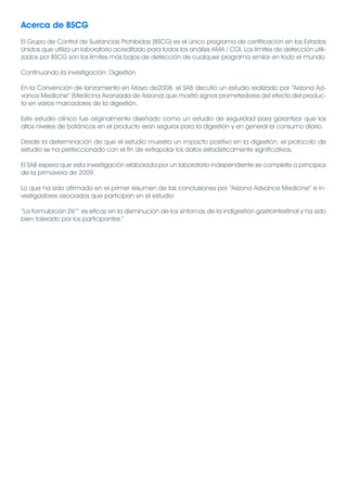 Acerca de BSCG
El Grupo de Control de Sustancias Prohibidas (BSCG) es el único programa de certificación en los Estados
Unidos que utiliza un laboratorio acreditado para todos los análisis AMA / COI. Los límites de detección utili-
zados por BSCG son los límites más bajos de detección de cualquier programa similar en todo el mundo.

Continuando la investigación: Digestión

En la Convención de lanzamiento en Mayo de2008, el SAB discutió un estudio realizado por “Arizona Ad-
vance Medicine” (Medicina Avanzada de Arizona) que mostró signos prometedores del efecto del produc-
to en varios marcadores de la digestión.

Este estudio clínico fue originalmente diseñado como un estudio de seguridad para garantizar que los
altos niveles de botánicos en el producto eran seguros para la digestión y en general el consumo diario.

Desde la determinación de que el estudio muestra un impacto positivo en la digestión, el protocolo de
estudio se ha perfeccionado con el fin de extrapolar los datos estadísticamente significativos.

El SAB espera que esta investigación elaborada por un laboratorio independiente se complete a principios
de la primavera de 2009.

Lo que ha sido afirmado en el primer resumen de las conclusiones por “Arizona Advance Medicine” e in-
vestigadores asociados que participan en el estudio:

“La formulación Zrii™ es eficaz en la disminución de los síntomas de la indigestión gastrointestinal y ha sido
bien tolerado por los participantes.”
 