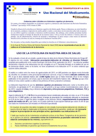  Uso Racional del Medicamento.
Citicolina.
FICHA TERAPEUTICA Nº1 de 2014.
USO DE LA CITICOLINA EN NUESTRA ÁREA DE SALUD.
Se ha evaluado a través de un estudio, usando la base de datos de la Historia Clínica Electrónica de Drago-AP.
El objetivo de este estudio, “Adecuación prescripción-indicación de citicolina en Atención Primaria”,
aceptado para publicación en la revista Semergen con fecha 29 de septiembre de 201315
, fue detectar posibles
desviaciones respecto a las indicaciones de uso recogidas en su FT haciendo hincapié en el análisis de uso en
las demencias donde, como se ha dicho, no tiene actualmente ni la indicación en FT ni existe evidencia que
sustente dicha utilización.
El análisis se realizó entre los meses de agosto-octubre del 2011, en 680 pacientes con alguna receta facturada
de citicolina. Se consideró como prescripción-indicación correcta, el que se hubiera indicado conforme a la
FT, el que la dosis empleada hubiese sido >2.000 mg/día (dosis que se había mostrado eficaz en los trabajos
publicados en los pacientes con ictus) y que la duración del tratamiento hubiese sido ≤90 días (ya que el be-
neficio en ictus existe cuando se utiliza en las primeras 24 horas y durante 6 semanas).
La indicación mayoritaria de uso fue deterioro cognitivo y/o demencia (indicación, como se ha dicho ante-
riormente, no aprobada en FT, sin evidencia que la sustente y sin que existan recomendaciones sobre ella en
las GPC); seguida del ictus y muy a distancia de depresión y otros procesos psiquiátricos, Parkinson, TCE y
otros diagnósticos.
Según la indicación de FT, el 18.1% de las prescripciones fueron consideradas adecuadas; de éstas, en un 4.1% la dosis
prescrita fue ≥ 2.000 mg/día; y de éstas últimas, el tiempo de prescripción fue considerado adecuado en únicamente
un 0.3% de los casos..Y según los datos recogidos en las historias clínicas, mayoritariamente la prescripción
partió del médico de AP y, por tanto, no se pudo confirmar la percepción habitual que existe en AP de que
casi todos los tratamientos son iniciados en Atención Especializada.
Evidencias sobre citicolina en el deterioro cognitivo y/o demencia.
En cuanto a los trabajos disponibles en el deterioro cognitivo y demencias cabe mencionar una Revisión Sistemática
Cochrane14
que incluye 14 ECA hasta el 2004.
Estudia la eficacia de la citicolina en el deterioro cognitivo de distinto grado. Parece evidenciarse un cierto beneficio
de la memoria, conducta e impresión de cambio global a medio y corto plazo (no de atención) sobre todo en pacien-
tes con déficit cognitivos asociados a trastornos cerebrovasculares. Sin embargo, estos estudios presentan muchas
limitaciones respecto al tiempo de duración de los mismos (salvo 1 ECA, el resto fue inferior a 3 meses), dosis em-
pleadas, vías de administración, criterios de inclusión y metodología. El único ensayo a doce meses no demostró
beneficio de la citicolina vía oral en el manejo de la Demencia Vascular (DV).
Por otra parte, no hay estudios disponibles que evalúen la citicolina en el Alzheimer u otras demencias.
En la Guía de Práctica Clínica del Sistema Nacional de Salud (SNS) no se recomienda el uso de citi-
colina en el tratamiento de la demencia.
En resumen, de acuerdo a los datos recogidos en este estudio, la prescripción-indicación de citicolina en
nuestra Área de Salud es inadecuada en la práctica totalidad de los pacientes, siendo por ello necesario
mejorar la prescripción de este principio activo, ajustándola a sus indicaciones de FT.
Y dado que muchos de los tratamientos actualmente activos en los Planes Terapéuticos de los pacientes
no se ajustan a lo anterior, convendría revisar los tratamientos ya pautados valorando la nece-
sidad de continuidad de los mismos, especialmente en:
 Pacientes con deterioro cognitivo (vs demencia),
 Pautas indefinidas en pacientes que iniciaron el tratamiento tras un ictus.
 
