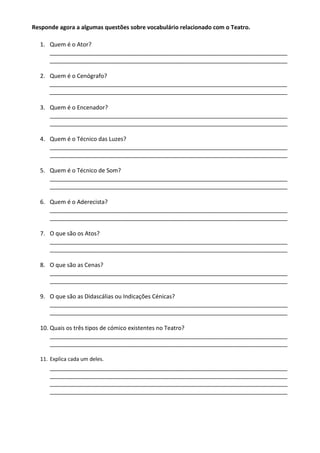 Responde agora a algumas questões sobre vocabulário relacionado com o Teatro.
1. Quem é o Ator?
__________________________________________________________________________
__________________________________________________________________________
2. Quem é o Cenógrafo?
__________________________________________________________________________
__________________________________________________________________________
3. Quem é o Encenador?
__________________________________________________________________________
__________________________________________________________________________
4. Quem é o Técnico das Luzes?
__________________________________________________________________________
__________________________________________________________________________
5. Quem é o Técnico de Som?
__________________________________________________________________________
__________________________________________________________________________
6. Quem é o Aderecista?
__________________________________________________________________________
__________________________________________________________________________
7. O que são os Atos?
__________________________________________________________________________
__________________________________________________________________________
8. O que são as Cenas?
__________________________________________________________________________
__________________________________________________________________________
9. O que são as Didascálias ou Indicações Cénicas?
__________________________________________________________________________
__________________________________________________________________________
10. Quais os três tipos de cómico existentes no Teatro?
__________________________________________________________________________
__________________________________________________________________________
11. Explica cada um deles.
__________________________________________________________________________
__________________________________________________________________________
__________________________________________________________________________
__________________________________________________________________________
 