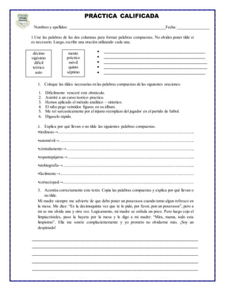 1.Une las palabras de las dos columnas para formar palabras compuestas. No olvides poner tilde si
es necesario. Luego, escribe una oración utilizando cada una.
1. Coloque las tildes necesarias en las palabras compuestas de las siguientes oraciones:
2. Explica por qué llevan o no tilde las siguientes palabras compuestas.
•tiralíneas→......................................................................................................................................
•automóvil→....................................................................................................................................
•cómodamente→..............................................................................................................................
•espantapájaros→.............................................................................................................................
•utobiografía→.................................................................................................................................
•fácilmente→...................................................................................................................................
•cortacésped→................................................................................................................................
3. Acentúa correctamente este texto. Copia las palabras compuestas y explica por qué llevan o
no tilde.
Mi madre siempre me advierte de que debo poner un posavasos cuando tomo algun refresco en
la mesa. Me dice: “Es la decimoquinta vez que te lo pido, por favor, pon un posavasos”, pero a
mi se me olvida una y otra vez. Logicamente, mi madre se enfada un poco. Pero luego cojo el
limpiacristales, paso la bayeta por la mesa y le digo a mi madre: “Mira, mama, todo esta
limpisimo”. Ella me sonríe complacientemente y yo prometo no olvidarme más. ¡Soy un
despistado!
PRÁCTICA CALIFICADA
Nombres y apellidos: _______________________________________________Fecha:________________
décimo
vigésimo
difícil
teórico
auto
mente
práctico
móvil
quinto
séptimo
 ___________________________________________________
 ___________________________________________________
 ____________________________________________________
 ____________________________________________________
 ___________________________________________________
___________________________________________________________________________________
___________________________________________________________________________________
___________________________________________________________________________________
___________________________________________________________________________________
___________________________________________________________________________________
__________________________________
1. Dificilmente venceré este obstáculo.
2. Asistiré a un curso teorico–practico.
3. Hemos aplicado el método analitico – sintetico.
4. El niño pego veintidos figuras en su álbum.
5. Me reí sarcasticamente por el injusto reemplazo del jugador en el partido de futbol.
6. Digaselo rápido.
 