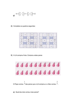 g)
2,0
5
1
2
1
5
3
1
2
1
1,0 +





+−+





−+
4) Completa os quadros seguintes:
5) A Lili comprou fruta. Comprou estas peras:
O Pepe comeu 4
1
das peras que a Lili comprou e o Alex comeu 5
2
.
a) Qual dos dois comeu mais peras?
 