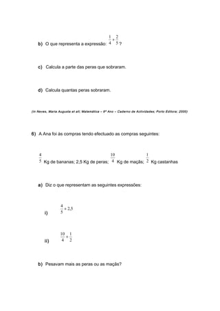 b) O que representa a expressão: 5
2
4
1
+
?
c) Calcula a parte das peras que sobraram.
d) Calcula quantas peras sobraram.
(in Neves, Maria Augusta et all; Matemática – 6º Ano – Caderno de Actividades; Porto Editora; 2000)
6) A Ana foi às compras tendo efectuado as compras seguintes:
5
4
Kg de bananas; 2,5 Kg de peras; 4
10
Kg de maçãs; 2
1
Kg castanhas
a) Diz o que representam as seguintes expressões:
i)
5,2
5
4
+
ii) 2
1
4
10
+
b) Pesavam mais as peras ou as maçãs?
 