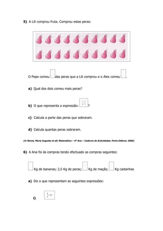 5) A Lili comprou fruta. Comprou estas peras:




                               1                                                         2
                               4                                                         5
    O Pepe comeu                   das peras que a Lili comprou e o Alex comeu               .


    a) Qual dos dois comeu mais peras?


                                                    1 2
                                                     +
                                                    4 5
    b) O que representa a expressão:                        ?


    c) Calcula a parte das peras que sobraram.


    d) Calcula quantas peras sobraram.


(in Neves, Maria Augusta et all; Matemática – 6º Ano – Caderno de Actividades; Porto Editora; 2000)




6) A Ana foi às compras tendo efectuado as compras seguintes:


      4                                                10                     1
      5                                                 4                     2
          Kg de bananas; 2,5 Kg de peras;                   Kg de maçãs;          Kg castanhas


    a) Diz o que representam as seguintes expressões:


                     4
                       + 2,5
                     5
          i)
 