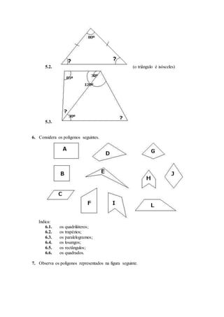 5.2. (o triângulo é isósceles) 
5.3. 
6. Considera os polígonos seguintes. 
Indica: 
6.1. os quadriláteros; 
6.2. os trapézios; 
6.3. os paralelogramos; 
6.4. os losangos; 
6.5. os rectângulos; 
6.6. os quadrados. 
7. Observa os polígonos representados na figura seguinte. 
 