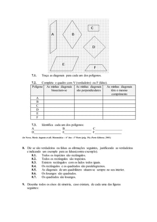 7.1. Traça as diagonais para cada um dos polígonos. 
7.2. Completa o quadro com V (verdadeiro) ou F (falso). 
Polígono As minhas diagonais 
bissectam-se 
As minhas diagonais 
são perpendiculares 
As minhas diagonais 
têm o mesmo 
comprimento 
A 
B 
C 
D 
E 
F 
7.3. Identifica cada um dos polígonos: 
A_________________ B_________________ C_________________ 
D_________________ E_________________ F_________________ 
(in Neves, Maria Augusta et all; Matemática – 6º Ano –1ª Parte (pág. 39); Porto Editora; 2001) 
8. Diz se são verdadeiras ou falsas as afirmações seguintes, justificando as verdadeiras 
e indicando um exemplo para as falsas(contra-exemplo). 
8.1. Todos os trapézios são rectângulos. 
8.2. Todos os rectângulos são trapézios. 
8.3. Existem rectângulos com os lados todos iguais. 
8.4. Os rectângulos e os quadrados são paralelogramos. 
8.5. As diagonais de um quadrilátero situam-se sempre no seu interior. 
8.6. Os losangos são quadrados. 
8.7. Os quadrados são losangos. 
9. Desenha todos os eixos de simetria, caso existam, de cada uma das figuras 
seguintes: 
 