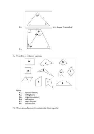 5.2.                                       (o triângulo é isósceles)




       5.3.


6. Considera os polígonos seguintes.




   Indica:
      6.1.    os quadriláteros;
      6.2.    os trapézios;
      6.3.    os paralelogramos;
      6.4.    os losangos;
      6.5.    os rectângulos;
      6.6.    os quadrados.

7. Observa os polígonos representados na figura seguinte.
 