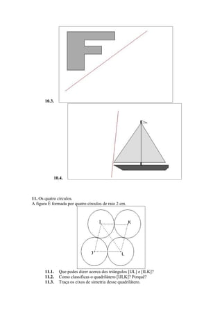 10.3.




            10.4.



11. Os quatro círculos.
A figura é formada por quatro círculos de raio 2 cm.




       11.1.   Que podes dizer acerca dos triângulos [IJL] e [ILK]?
       11.2.   Como classificas o quadrilátero [IJLK]? Porquê?
       11.3.   Traça os eixos de simetria desse quadrilátero.
 