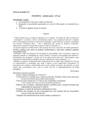 Ficha de trabalho nº 3

                            FILOSOFIA – módulo inicial – 10º ano

Metodologia a seguir:
   1. Ler atentamente o texto que a seguir se transcreve.
   2. Responder ao questionário apresentado no verso da folha (pode ser realizado dois a
      dois).
   3. Consultar as páginas iniciais do manual.


                                             TEXTO

“ Platão afirmou que a origem da filosofia era o espanto. O sentido da visão permitiu-nos
“contemplar” as estrelas, o Sol e o firmamento celeste” esse espectáculo deu-nos o impulso
para a investigação do universo. Daí nasceu a filosofia, o maior bem que os deuses concederam
aos mortais. Aristóteles disse: “ Foi a admiração que incitou os Homens a filosofar:
admiraram-se primeiro do que lhes acontecia e lhes era estranho (…).
 O espanto impele ao conhecimento. Pelo espanto me torno consciente da minha ignorância.
Procuro conhecer por amor ao próprio conhecimento e não para satisfazer qualquer
necessidade trivial.
 A filosofia é como um despertar da vinculação às necessidades vitais. Costuma-se sentir esse
despertar quando se contemplam as coisas celestes e terrestres sem qualquer fim utilitário e
formulando estas perguntas:” O que será e de onde provirá tudo isto?” Interrogações cujas
respostas não têm qualquer utilidade, mas que conferem em si uma satisfação. (…)
 Satisfeito o espanto e a admiração pelo conhecimento do ser, logo surge a dúvida. É certo que
os conhecimentos se acumulam, mas nada é seguro se não comprovado criticamente. As
percepções dos sentidos condicionados pelos nossos órgãos sensoriais são ilusórias ou, pelo
menos, não concordantes com o que as coisas são em si, independentemente da nossa
percepção.”
                                                                                       Karl Jaspers
Responda às seguintes questões:
     1.Qual a origem etimológica de “Filosofia”?
     2.A partir do texto, explique qual a origem da Filosofia. Justifique. (Pode retirar expressões
             do texto e/ou outras de que tenha conhecimento).
     3.Descreva uma situação por si vivida em que exemplifique a declaração:
             “ Pelo espanto me torno consciente da minha ignorância”.
    4.Mostre que o espanto e admiração podem contribuir para o desenvolvimento das
           capacidades de questionar e reflectir.
    5.Explique o sentido da afirmação sublinhada no texto.
    6.Elabore um exemplo em que a percepção dos seus sentidos não foi concordante
           com as coisas tal como elas são.
    7.Indique três características do senso comum e explicite-as.
 