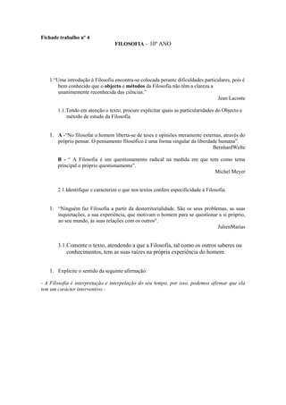 Fichade trabalho nº 4
                                  FILOSOFIA – 10º ANO




   1.“Uma introdução à Filosofia encontra-se colocada perante dificuldades particulares, pois é
       bem conhecido que o objecto e métodos da Filosofia não têm a clareza a
       unanimemente reconhecida das ciências.”
                                                                                 Jean Lacoste

       1.1.Tendo em atenção o texto, procure explicitar quais as particularidades do Objecto e
           método de estudo da Filosofia.


   1. A -“No filosofar o homem liberta-se de teses e opiniões meramente externas, através do
       próprio pensar. O pensamento filosófico é uma forma singular da liberdade humana”.
                                                                              BernhardWelte

       B - “ A Filosofia é um questionamento radical na medida em que tem como tema
       principal o próprio questionamento”.
                                                                        Michel Meyer


       2.1.Identifique e caracterize o que nos textos confere especificidade á Filosofia.


   1. “Ninguém faz Filosofia a partir da desterritorialidade. São os seus problemas, as suas
       inquietações, a sua experiência, que motivam o homem para se questionar a si próprio,
       ao seu mundo, às suas relações com os outros".
                                                                              JulienMarías


       3.1.Comente o texto, atendendo a que a Filosofia, tal como os outros saberes ou
           conhecimentos, tem as suas raízes na própria experiência do homem.


   1. Explicite o sentido da seguinte afirmação:

- A Filosofia é interpretação e interpelação do seu tempo, por isso, podemos afirmar que ela
tem um carácter interventivo.-
 