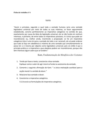 Ficha de trabalho nº 6



                                       TEXTO


“Assim o princípio, segundo o qual toda a vontade humana seria uma vontade
legisladora universal por meio de todas as suas máximas, se fosse seguramente
estabelecido, conviria perfeitamente ao imperativo categórico no sentido de que,
exactamente por causa da ideia da legislação universal, ele se não funda em nenhum
interesse, e portanto, de entre todos os imperativos possíveis, é o único que pode ser
incondicional; ou, melhor ainda, invertendo a proposição: se há um imperativo
categórico (isto é uma lei para a vontade de todo o ser racional), ele só pode ordenar
que tudo se faça em obediência à máxima de uma vontade que simultaneamente se
possa ter a si mesma por objecto como legisladora universal; pois só então é que o
princípio prático e o imperativo a que obedece podem ser incondicionais, porque não
têm interesse algum sobre que se fundem.”

                              Kant, Fundamentação da Metafísica dos Costumes

   1. Tendo por base o texto, caracterize a boa vontade.
      Explique como o valor do agir moral se funda na autonomia da vontade.
   2. Comente a seguinte afirmação de Kant: “ a única motivação aceitável para a
       acção moral é o sentido do dever.”
   3. Relacione boa vontade e dever.
   4. Caracterize o imperativo categórico.
       4.1.Enuncie as formulações do imperativo categórico.
 