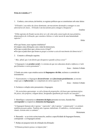 Ficha de trabalho nº 7



1. Conhece, com certeza, da história, os regimes políticos que se constituíram sob estas ideias:

“O Estado é, nas mãos da classe dominante, um mecanismo destinado a esmagar os seus
adversários de classe... O Estado é um mecanismo para esmagar a burguesia”.
                                                                                  Estaline

“O fim supremo do Estado racista deve ser o de velar pela conservação da raça primitiva,
dispensadora de civilização, que constitui a beleza e o valor moral de uma humanidade
superior”.
                                                                                        Hitler

 Por que foram, esses regimes totalitários?
 Compare estas afirmações com o ideal de democracia.
 Por que se pode dizer que a democracia é frágil?
 Por que se pode dizer que foram os gregos a assinar a acta de nascimento da democracia ?

2. Comente a afirmação seguinte.

“ Mas, afinal, que é um direito que desaparece quando a força cessa?”

“A linguagem é um produto social; é o sistema em que nos educamos desde a infância e é nele
que formamos o nosso pensament”..
                                                                   Jesus – António Collado

3.Tendo em conta o que estudou acerca da linguagem e da fala, esclarece o conteúdo do
textoanterior.

“ O pensamento e a linguagem desenvolveram –se e funcionam paralelamente, ao mesmo
tempo que se influenciam e se completam em vários aspectos”#.
                                                                 Jesus – António Collado

4. Esclarece a relação entre pensamento e linguagem.

“ Os raciocínios apresentam –se sob a forma de proposições, de frases que exprimem juízos.
Os juízos, eles próprios, religam ideias, designadas igualmente por noções ou conceitos”.
                                                                                  Maurice Gex

5. Identifique e caracterize os elementos da lógica presentes no texto, fazendo-lhes
corresponder os respectivos elementos da linguagem.

“A linguagem humana não é apenas “ expressão”, não é apenas “ comunicação”; os animais
também possuem ambas. Também não é apenas simbolismo. O simbólico, e inclusivamente
rituais, existem entre os animais”.
                                                                              Heinemann

6. Baseando – se no texto acima transcrito, analise a especificidade da linguagem humana,
contrapondo –a à linguagem animal.

7. Redija um pequeno texto de refutação da afirmação:

“O Homem primeiro pensa e só depois fala”.
 