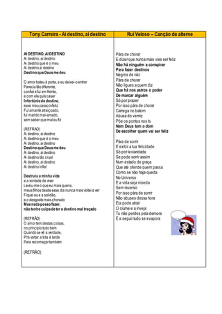 Tony Carreira - Ai destino, ai destino Rui Veloso – Canção de alterne
AI DESTINO,AI DESTINO
Ai destino, aidestino
Ai destinoque é o meu
Ai destinoai destino
Destino queDeusmedeu
O amorbateuà porta, e eu deixei-oentrar
Pareciatãodiferente,
confieiefui em frente,
e com elaquiscasar
Infortúniodo destino,
esse meupassoinfeliz
Fuiamanteatraiçoado,
fui maridomal-amado,
sem saber quemaleufiz
(REFRAO)
Ai destino, aidestino
Ai destinoque é o meu
Ai destino, aidestino
Destino queDeusmedeu
Ai destino, aidestino
Ai destinotão cruel
Ai destino, aidestino
Ai destinoinfiel
Destruiu aminhavida
e a vontade de viver
Levou-meo queeu maisqueria,
meusfilhosdesdeesse dia nuncamaisvolteia ver
Fiqueieue a solidão,
e o desgostomaischorado
Masnadaposso fazer,
não tenho culpadetero destino mal traçado
(REFRÃO)
O amortem destas coisas,
no principiotudobem
Quandosevê a verdade,
P'ra voltar a trás é tarde
Para recomeçartambém
(REFRÃO)
Pára de chorar
E dizer que nunca mais vais ser feliz
Não há ninguém a conspirar
Para fazer destinos
Negros de raiz
Pára de chorar
Não ligues a quem diz
Que há nos astros o poder
De marcar alguém
Só por prazer
Por isso pára de chorar
Carrega no batom
Abusa do verniz
Põe os pontos nos Is
Nem Deus tem o dom
De escolher quem vai ser feliz
Pára de sorrir
E exibir a tua felicidade
Só por leviandade
Se pode sorrir assim
Num estado de graça
Que até ofende quem passa
Como se não haja queda
No Universo
E a vida seja moeda
Sem reverso
Por isso pára de sorrir
Não abuses dessa hora
Ela pode atrair
O ciúme e a inveja
Tu não perdes pela demora
E a seguir tudo se evapora
 