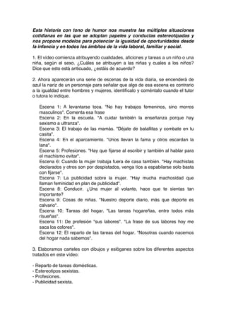 Esta historia con tono de humor nos muestra las múltiples situaciones
cotidianas en las que se adoptan papeles y conductas estereotipadas y
nos propone modelos para potenciar la igualdad de oportunidades desde
la infancia y en todos los ámbitos de la vida laboral, familiar y social.
1. El vídeo comienza atribuyendo cualidades, aficiones y tareas a un niño o una
niña, según el sexo. ¿Cuáles se atribuyen a las niñas y cuales a los niños?
Dice que esto está anticuado, ¿estáis de acuerdo?
2. Ahora aparecerán una serie de escenas de la vida diaria, se encenderá de
azul la nariz de un personaje para señalar que algo de esa escena es contrario
a la igualdad entre hombres y mujeres, identifícalo y coméntalo cuando el tutor
o tutora lo indique.
Escena 1: A levantarse toca. "No hay trabajos femeninos, sino morros
masculinos". Comenta esa frase
Escena 2: En la escuela. "A cuidar también la enseñanza porque hay
sexismo a ultranza".
Escena 3: El trabajo de las mamás. "Déjate de batallitas y combate en tu
casita".
Escena 4: En el aparcamiento. "Unos llevan la fama y otros escardan la
lana".
Escena 5: Profesiones. "Hay que fijarse al escribir y también al hablar para
el machismo evitar".
Escena 6: Cuando la mujer trabaja fuera de casa también. "Hay machistas
declarados y otros son por despistados, venga tíos a espabilarse solo basta
con fijarse".
Escena 7: La publicidad sobre la mujer. "Hay mucha machosidad que
llaman feminidad en plan de publicidad".
Escena 8: Conducir. ¿Una mujer al volante, hace que te sientas tan
importante?
Escena 9: Cosas de niñas. "Nuestro deporte diario, más que deporte es
calvario".
Escena 10: Tareas del hogar. "Las tareas hogareñas, entre todos más
risueñas".
Escena 11: De profesión "sus labores". "La frase de sus labores hoy me
saca los colores".
Escena 12: El reparto de las tareas del hogar. "Nosotras cuando nacemos
del hogar nada sabemos".
3. Elaboramos carteles con dibujos y eslóganes sobre los diferentes aspectos
tratados en este vídeo:
- Reparto de tareas domésticas.
- Estereotipos sexistas.
- Profesiones.
- Publicidad sexista.	
  
 