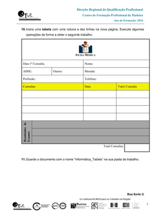 Direção Regional de Qualificação Profissional
Centro de Formação Profissional da Madeira
Ano de Formação: 2014
2
10.Insira uma tabela com uma coluna e dez linhas na nova página. Execute algumas
operações de forma a obter o seguinte trabalho:
11.Guarde o documento com o nome “Informática_Tabela” na sua pasta de trabalho.
Boa Sorte ☺☺☺☺
FICHA MÉDICA
Data 1ª Consulta: Nome:
ADSE: Outros: Morada:
Profissão: Telefone:
Consultas Data Valor Consulta
Resultadosde
Exames
Total Consultas
 