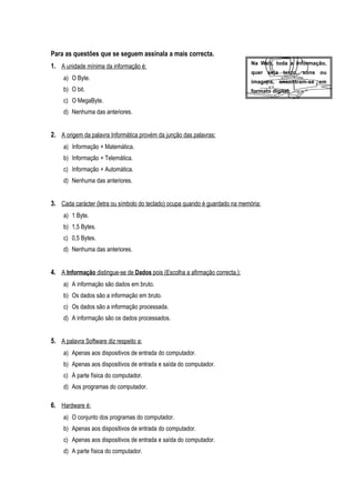 Para as questões que se seguem assinala a mais correcta.
1. A unidade mínima da informação é:
a) O Byte.
b) O bit.
c) O MegaByte.
d) Nenhuma das anteriores.
2. A origem da palavra Informática provém da junção das palavras:
a) Informação + Matemática.
b) Informação + Telemática.
c) Informação + Automática.
d) Nenhuma das anteriores.
3. Cada carácter (letra ou símbolo do teclado) ocupa quando é guardado na memória:
a) 1 Byte.
b) 1,5 Bytes.
c) 0,5 Bytes.
d) Nenhuma das anteriores.
4. A Informação distingue-se de Dados pois (Escolha a afirmação correcta.):
a) A informação são dados em bruto.
b) Os dados são a informação em bruto.
c) Os dados são a informação processada.
d) A informação são os dados processados.
5. A palavra Software diz respeito a:
a) Apenas aos dispositivos de entrada do computador.
b) Apenas aos dispositivos de entrada e saída do computador.
c) À parte física do computador.
d) Aos programas do computador.
6. Hardware é:
a) O conjunto dos programas do computador.
b) Apenas aos dispositivos de entrada do computador.
c) Apenas aos dispositivos de entrada e saída do computador.
d) A parte física do computador.
Na Web, toda a informação,
quer seja texto, sons ou
imagens, encontram-se em
formato digital.
 