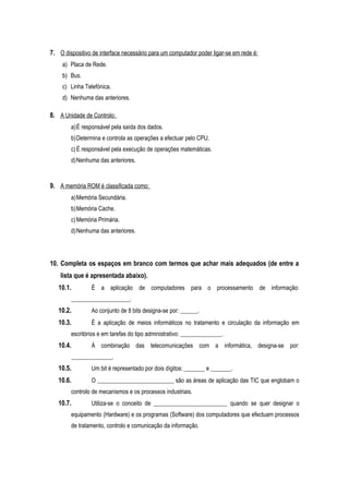 7. O dispositivo de interface necessário para um computador poder ligar-se em rede é:
a) Placa de Rede.
b) Bus.
c) Linha Telefónica.
d) Nenhuma das anteriores.
8. A Unidade de Controlo:
a)É responsável pela saída dos dados.
b)Determina e controla as operações a efectuar pelo CPU.
c)É responsável pela execução de operações matemáticas.
d)Nenhuma das anteriores.
9. A memória ROM é classificada como:
a)Memória Secundária.
b)Memória Cache.
c)Memória Primária.
d)Nenhuma das anteriores.
10. Completa os espaços em branco com termos que achar mais adequados (de entre a
lista que é apresentada abaixo).
10.1. É a aplicação de computadores para o processamento de informação:
____________________.
10.2. Ao conjunto de 8 bits designa-se por: ______.
10.3. É a aplicação de meios informáticos no tratamento e circulação da informação em
escritórios e em tarefas do tipo administrativo: ______________.
10.4. À combinação das telecomunicações com a informática, designa-se por:
______________.
10.5. Um bit é representado por dois dígitos: _______ e _______.
10.6. O __________________________ são as áreas de aplicação das TIC que englobam o
controlo de mecanismos e os processos industriais.
10.7. Utiliza-se o conceito de _________________________ quando se quer designar o
equipamento (Hardware) e os programas (Software) dos computadores que efectuam processos
de tratamento, controlo e comunicação da informação.
 