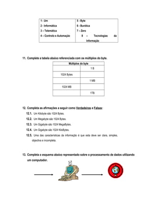 1 - Um
2 - Informática
3 – Telemática
4 – Controlo e Automação
5 - Byte
6 - Burótica
7 – Zero
8 – Tecnologias da
Informação
11. Complete a tabela abaixo referenciada com os múltiplos do byte.
Múltiplos do byte
1 B
1024 Bytes
1 MB
1024 MB
1TB
12. Completa as afirmações a seguir como Verdadeiras e Falsas:
12.1. Um Kilobyte são 1024 Bytes.
12.2. Um Megabyte são 1024 Bytes.
12.3. Um Gigabyte são 1024 MegaBytes.
12.4. Um Gigabyte são 1024 KiloBytes.
12.5. Uma das características da informação é que esta deve ser clara, simples,
objectiva e incompleta.
13. Completa o esquema abaixo representado sobre o processamento de dados utilizando
um computador.
 