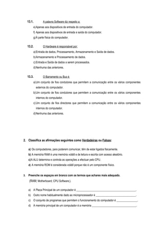 13.1. A palavra Software diz respeito a:
e)Apenas aos dispositivos de entrada do computador.
f) Apenas aos dispositivos de entrada e saída do computador.
g)À parte física do computador.
13.2. O Hardware é responsável por:
a)Entrada de dados, Processamento, Armazenamento e Saída de dados.
b)Armazenamento e Processamento de dados.
c)Entrada e Saída de dados a serem processados.
d)Nenhuma das anteriores.
13.3. O Barramento ou Bus é:
a)Um conjunto de fios condutores que permitem a comunicação entre os vários componentes
externos do computador.
b)Um conjunto de fios condutores que permitem a comunicação entre os vários componentes
internos do computador.
c)Um conjunto de fios directores que permitem a comunicação entre os vários componentes
internos do computador.
d)Nenhuma das anteriores.
2. Classifica as afirmações seguintes como Verdadeiras ou Falsas:
a) Os computadores, para poderem comunicar, têm de estar ligados fisicamente.
b) A memória RAM é uma memória volátil e de leitura e escrita com acesso aleatório.
c)A ALU determina e controla as operações a efectuar pelo CPU.
d) A memória ROM é considerada volátil porque não é um componente físico.
3. Preenche os espaços em branco com os termos que achares mais adequado.
(RAM; Motherboard; CPU Software;).
a) A Placa Principal de um computador é ___________________________________________.
b) Outro nome habitualmente dado ao microprocessador é _____________________________.
c) O conjunto de programas que permitem o funcionamento do computador é _______________.
d) A memória principal de um computador é a memória ________________________________.
 
