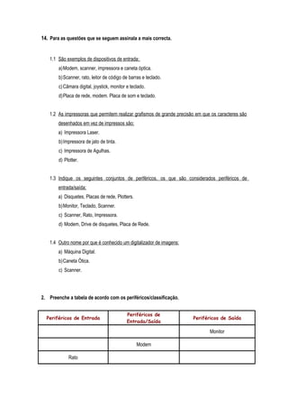 14. Para as questões que se seguem assinala a mais correcta.
1.1 São exemplos de dispositivos de entrada:
a)Modem, scanner, impressora e caneta óptica.
b)Scanner, rato, leitor de código de barras e teclado.
c)Câmara digital, joystick, monitor e teclado.
d)Placa de rede, modem. Placa de som e teclado.
1.2 As impressoras que permitem realizar grafismos de grande precisão em que os caracteres são
desenhados em vez de impressos são:
a) Impressora Laser.
b)Impressora de jato de tinta.
c) Impressora de Agulhas.
d) Plotter.
1.3 Indique os seguintes conjuntos de periféricos, os que são considerados periféricos de
entrada/saída:
a) Disquetes, Placas de rede, Plotters.
b)Monitor, Teclado, Scanner.
c) Scanner, Rato, Impressora.
d) Modem, Drive de disquetes, Placa de Rede.
1.4 Outro nome por que é conhecido um digitalizador de imagens:
a) Máquina Digital.
b)Caneta Ótica.
c) Scanner.
2. Preenche a tabela de acordo com os periféricos/classificação.
Periféricos de Entrada
Periféricos de
Entrada/Saída
Periféricos de Saída
Monitor
Modem
Rato
 