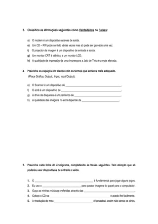 3. Classifica as afirmações seguintes como Verdadeiras ou Falsas:
a) O modem é um dispositivo apenas de saída.
e) Um CD – RW pode ser lido várias vezes mas só pode ser gravado uma vez.
f) O projector de imagem é um dispositivo de entrada e saída.
g) Um monitor CRT é idêntico a um monitor LCD.
h) A qualidade de impressão de uma impressora a Jato de Tinta é a mais elevada.
4. Preenche os espaços em branco com os termos que achares mais adequado.
(Placa Gráfica; Output;; Input; Input/Output).
e) O Scanner é um dispositivo de __________________________________________.
f) O ecrã é um dispositivo de _____________________________________________.
g) A drive de disquetes é um periférico de ___________________________________.
h) A qualidade das imagens no ecrã depende da ____________________________.
5. Preenche cada linha do crucigrama, completando as frases seguintes. Tem atenção que só
poderás usar dispositivos de entrada e saída.
1. O ____________________________________________ é fundamental para jogar alguns jogos.
2. Eu uso o _____________________________ para passar imagens do papel para o computador.
3. Ouço as minhas músicas preferidas através das ______________________________________.
4. Coloco o CD na _____________________________________________ e acedo-lhe facilmente.
5. A resolução do meu _____________________________ é fantástica, assim não canso os olhos.
 