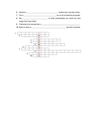6. Através do ________________________________________ visualizo tudo o que estou a fazer.
7. Com a _________________________________________ sou um ás em desenhos de precisão.
8. Nas ________________________________ as cartas personalizadas que mando aos meus
amigos ficam super nítidas.
9. Finalmente já sei manusear bem o ________________________________________________.
10. Basta um clique no ____________________________________________para abrir uma janela.
1 I
2 N
F
3 O
4 R
5 M
6 A
7 T
8 I
9 C
10 A
 