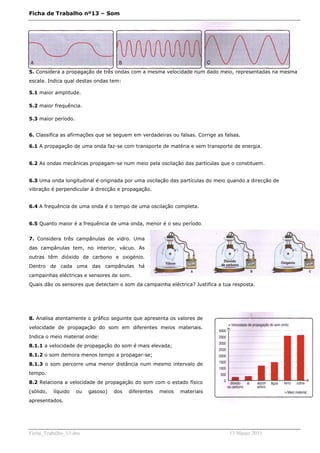 Ficha de Trabalho nº13 – Som




5. Considera a propagação de três ondas com a mesma velocidade num dado meio, representadas na mesma
escala. Indica qual destas ondas tem:

5.1 maior amplitude.

5.2 maior frequência.

5.3 maior período.


6. Classifica as afirmações que se seguem em verdadeiras ou falsas. Corrige as falsas.

6.1 A propagação de uma onda faz-se com transporte de matéria e sem transporte de energia.


6.2 As ondas mecânicas propagam-se num meio pela oscilação das partículas que o constituem.


6.3 Uma onda longitudinal é originada por uma oscilação das partículas do meio quando a direcção de
vibração é perpendicular à direcção e propagação.


6.4 A frequência de uma onda é o tempo de uma oscilação completa.


6.5 Quanto maior é a frequência de uma onda, menor é o seu período.


7. Considera três campânulas de vidro. Uma
das campânulas tem, no interior, vácuo. As
outras têm dióxido de carbono e oxigénio.
Dentro de cada uma das campânulas há
campainhas eléctricas e sensores de som.
Quais dão os sensores que detectam o som da campainha eléctrica? Justifica a tua resposta.




8. Analisa atentamente o gráfico seguinte que apresenta os valores de
velocidade de propagação do som em diferentes meios materiais.
Indica o meio material onde:
8.1.1 a velocidade de propagação do som é mais elevada;
8.1.2 o som demora menos tempo a propagar-se;
8.1.3 o som percorre uma menor distância num mesmo intervalo de
tempo.
8.2 Relaciona a velocidade de propagação do som com o estado físico
(sólido,   líquido   ou   gasoso)   dos   diferentes   meios   materiais
apresentados.




Ficha_Trabalho_13.doc                                                            13 Março 2011
 