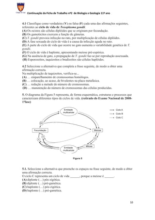 Continuação da Ficha de Trabalho nº2 de Biologia e Geologia 11º ano


4.1 Classifique como verdadeira (V) ou falsa (F) cada uma das afirmações seguintes,
referentes ao ciclo de vida de Toxoplasma gondii.
(A) Os ocistos são células diplóides que se originam por fecundação.
(B) Os gametócitos exercem a função de gâmetas.
(C) T. gondii provoca infecção no rato, por multiplicação de células diplóides.
(D) A fase sexuada do ciclo de vida é a causa da infecção aguda no rato.
(E) A parte do ciclo de vida que ocorre no gato aumenta a variabilidade genética de T.
gondii.
(F) O ciclo de vida é haplonte, apresentando meiose pré-espórica.
(G) Na ausência de gato, a propagação de T. gondii faz-se por reprodução assexuada.
(H) Esporozoítos, taquizoítos e bradizoítos são células haplóides.

4.2 Seleccione a alternativa que completa a frase seguinte, de modo a obter uma
afirmação correcta.
Na multiplicação de taquizoítos, verifica-se...
(A) … emparelhamento de cromossomas homólogos.
(B) … colocação, ao acaso, de bivalentes na placa metafásica.
(C) … redução a metade do número de cromossomas.
(D) … manutenção do número de cromossomas das células produzidas.

5. O diagrama da Figura 5 representa, de forma esquemática, estruturas e processos que
caracterizam diferentes tipos de ciclos de vida. (retirado do Exame Nacional de 2008-
1ªfase)




                                         Figura 5



5.1. Seleccione a alternativa que preenche os espaços na frase seguinte, de modo a obter
uma afirmação correcta.
O ciclo C representa um ciclo de vida ______, porque a meiose é ______.
(A) diplonte (…) pós-zigótica.
(B) diplonte (…) pré-gamética.
(C) haplonte (…) pós-zigótica.
(D) haplonte (…) pré-gamética.


                                                                                      10
 