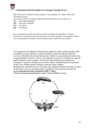 Continuação da Ficha de Trabalho nº2 de Biologia e Geologia 11º ano

5.2. Seleccione a alternativa que completa a frase seguinte, de modo a obter uma
afirmação correcta.
No ciclo de vida B, a entidade multicelular adulta desenvolve-se a partir de…
(A) … uma célula haplóide.
(B) … uma célula diplóide.
(C) … um zigoto.
(D) … um gâmeta.


6. A reprodução sexuada caracteriza-se pela ocorrência de fecundação e meiose.
Relacione a ocorrência desses dois processos no ciclo reprodutivo de qualquer espécie
com a manutenção do número de cromossomas que caracteriza essa espécie.




7. Um grupo de investigadores descobriu que a planta do milho, quando atacada, emite
um pedido de socorro químico. A planta responde ao ataque da lagarta (Mythimna
convecta), libertando uma mistura de químicos voláteis, os quais acabam por atrair uma
vespa parasitóide (Apanteles ruficrus), que deposita os seus ovos no interior do corpo da
lagarta. Quando os ovos eclodem, as larvas da vespa alimentam-se da lagarta até
emergirem à superfície, fixando-se em casulos, onde se metamorfoseiam em pequenas
vespas. Esta «bomba-relógio» biológica acaba por matar a lagarta.
Recentemente, descobriu-se que é necessária uma substância química, presente na saliva
de Mythimna convecta, para desencadear o pedido de socorro químico por parte da
planta.(retirado do Exame Nacional de 2007- 1ª fase)
A figura 6 representa esquematicamente o ciclo de vida de Mythimna convecta.




                                                                                      11
 