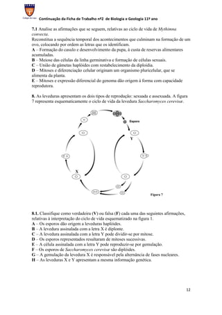 Continuação da Ficha de Trabalho nº2 de Biologia e Geologia 11º ano

7.1 Analise as afirmações que se seguem, relativas ao ciclo de vida de Mythimna
convecta.
Reconstitua a sequência temporal dos acontecimentos que culminam na formação de um
ovo, colocando por ordem as letras que os identificam.
A – Formação do casulo e desenvolvimento da pupa, à custa de reservas alimentares
acumuladas.
B – Meiose das células da linha germinativa e formação de células sexuais.
C – União de gâmetas haplóides com restabelecimento da diploidia.
D – Mitoses e diferenciação celular originam um organismo pluricelular, que se
alimenta da planta.
E – Mitoses e expressão diferencial do genoma dão origem à forma com capacidade
reprodutora.

8. As leveduras apresentam os dois tipos de reprodução: sexuada e assexuada. A figura
7 representa esquematicamente o ciclo de vida da levedura Saccharomyces cerevisæ.




                                                                  Figura 7




8.1. Classifique como verdadeira (V) ou falsa (F) cada uma das seguintes afirmações,
relativas à interpretação do ciclo de vida esquematizado na figura 1.
A – Os esporos dão origem a leveduras haplóides.
B – A levedura assinalada com a letra X é diplonte.
C – A levedura assinalada com a letra Y pode dividir-se por mitose.
D – Os esporos representados resultaram de mitoses sucessivas.
E – A célula assinalada com a letra Y pode reproduzir-se por gemulação.
F – Os esporos de Saccharomyces cerevisæ são diplóides.
G – A gemulação da levedura X é responsável pela alternância de fases nucleares.
H – As leveduras X e Y apresentam a mesma informação genética.




                                                                                       12
 