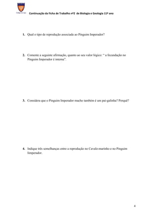 Continuação da Ficha de Trabalho nº2 de Biologia e Geologia 11º ano




1. Qual o tipo de reprodução associada ao Pinguim Imperador?




2. Comente a seguinte afirmação, quanto ao seu valor lógico: “ a fecundação no
   Pinguim Imperador é interna”.




3. Considera que o Pinguim Imperador macho também é um pai-galinha? Porquê?




4. Indique três semelhanças entre a reprodução no Cavalo-marinho e no Pinguim
   Iimperador.




                                                                                 4
 