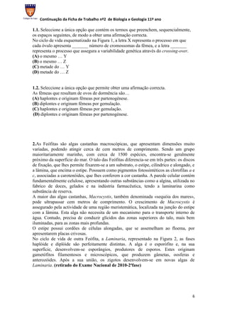 Continuação da Ficha de Trabalho nº2 de Biologia e Geologia 11º ano

1.1. Seleccione a única opção que contém os termos que preenchem, sequencialmente,
os espaços seguintes, de modo a obter uma afirmação correcta.
No ciclo de vida esquematizado na Figura 1, a letra X representa o processo em que
cada óvulo apresenta _______ número de cromossomas da fêmea, e a letra _______
representa o processo que assegura a variabilidade genética através do crossing-over.
(A) o mesmo … Y
(B) o mesmo … Z
(C) metade do … Y
(D) metade do … Z


1.2. Seleccione a única opção que permite obter uma afirmação correcta.
As fêmeas que resultam de ovos de dormência são…
(A) haplontes e originam fêmeas por partenogénese.
(B) diplontes e originam fêmeas por gemulação.
(C) haplontes e originam fêmeas por gemulação.
(D) diplontes e originam fêmeas por partenogénese.




2.As Feófitas são algas castanhas macroscópicas, que apresentam dimensões muito
variadas, podendo atingir cerca de cem metros de comprimento. Sendo um grupo
maioritariamente marinho, com cerca de 1500 espécies, encontra-se geralmente
próximo da superfície do mar. O talo das Feófitas diferencia-se em três partes: os discos
de fixação, que lhes permite fixarem-se a um substrato, o estipe, cilíndrico e alongado, e
a lâmina, que encima o estipe. Possuem como pigmentos fotossintéticos as clorofilas a e
c, associadas a carotenóides, que lhes conferem a cor castanha. A parede celular contém
fundamentalmente celulose, apresentando outras substâncias como a algina, utilizada no
fabrico de doces, gelados e na indústria farmacêutica, tendo a laminarina como
substância de reserva.
A maior das algas castanhas, Macrocystis, também denominada «sequóia dos mares»,
pode ultrapassar cem metros de comprimento. O crescimento de Macrocystis é
assegurado pela actividade de uma região meristemática, localizada na junção do estipe
com a lâmina. Esta alga não necessita de um mecanismo para o transporte interno de
água. Contudo, precisa de conduzir glícidos das zonas superiores do talo, mais bem
iluminadas, para as zonas mais profundas.
O estipe possui cordões de células alongadas, que se assemelham ao floema, por
apresentarem placas crivosas.
No ciclo de vida de outra Feófita, a Laminaria, representado na Figura 2, as fases
haplóide e diplóide são perfeitamente distintas. A alga é o esporófito e, na sua
superfície, desenvolvem-se esporângios, produtores de esporos. Estes originam
gametófitos filamentosos e microscópicos, que produzem gâmetas, oosferas e
anterozóides. Após a sua união, os zigotos desenvolvem-se em novas algas de
Laminaria. (retirado do Exame Nacional de 2010-2ªfase)




                                                                                        6
 