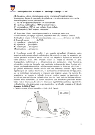 Continuação da Ficha de Trabalho nº2 de Biologia e Geologia 11º ano

3.1. Seleccione a única alternativa que permite obter uma afirmação correcta.
No combate a doença da murchidão do pinheiro, o extermínio do insecto vector seria
uma estratégia de sucesso, uma vez que...
(A) o NMP não poderia completar o seu ciclo de vida.
(B) o ciclo de proliferação do NMP seria interrompido.
(C) a população do NMP de cada pinheiro ficaria isolada.
(D) a dispersão do NMP tenderia a aumentar.

3.2. Seleccione a única alternativa que contém os termos que preenchem,
sequencialmente, os espaços seguintes, de modo a obter uma afirmação correcta.
A infecção do insecto vector processa-se durante a sua _______, através de um estádio
de desenvolvimento _______ do NMP.
(A) reprodução … pós-zigótico
(B) reprodução … pré-zigótico
(C) alimentação … pós-zigótico
(D) alimentação … pré-zigótico

4. Toxoplasma gondii (T. gondii) é um parasita intracelular obrigatório, cujos
hospedeiros são sempre animais endotérmicos. De entre eles, o gato é o hospedeiro que
assume particular relevância no seu ciclo de vida. Depois da ingestão de pedaços de
carne contendo cistos, estes invadem células da parede do intestino do gato,
desenquistam, multiplicam-se e diferenciam-se em gametócitos. Estes fundem-se,
originando o ocisto, que é expulso para o ambiente no interior das fezes. O ocisto sofre
meiose, originando esporozoítos – células muito resistentes e altamente infecciosas –,
que podem permanecer durante muitos anos em ambientes húmidos. Após serem
ingeridos por um segundo hospedeiro, os esporozoítos diferenciam-se em taquizoítos,
que se multiplicam rapidamente e originam uma infecção aguda. Na maioria dos
hospedeiros, no entanto, a infecção torna-se crónica, porque os taquizoítos se
modificam para outra forma, os bradizoítos, que são cistos onde as divisões celulares
ocorrem muito lentamente. Os tecidos infectados com bradizoítos persistem durante
toda a vida do hospedeiro. Se um novo hospedeiro ingerir tecidos contendo esporozoítos
ou bradizoítos, estes diferenciam-se em taquizoítos, e a infecção propaga-se. (retirado
do exame de 2008- 2ª fase)
A Figura 4 representa, de forma esquemática, o ciclo de vida de T. gondii.




                                                                                        9
 