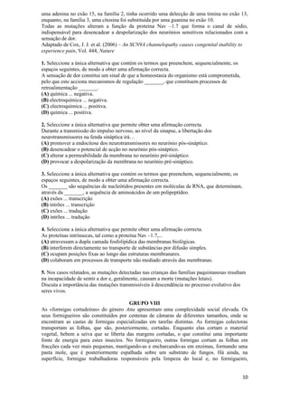 uma adenina no exão 15, na família 2, tinha ocorrido uma delecção de uma timina no exão 13,
enquanto, na família 3, uma citosina foi substituída por uma guanina no exão 10.
Todas as mutações alteram a função da proteína Nav –1.7 que forma o canal de sódio,
indispensável para desencadear a despolarização dos neurónios sensitivos relacionados com a
sensação de dor.
Adaptado de Cox, J. J. et al. (2006) – An SCN9A channelopathy causes congenital inability to
experience pain, Vol. 444, Nature

1. Seleccione a única alternativa que contém os termos que preenchem, sequencialmente, os
espaços seguintes, de modo a obter uma afirmação correcta.
A sensação de dor constitui um sinal de que a homeostasia do organismo está comprometida,
pelo que este acciona mecanismos de regulação _______, que constituem processos de
retroalimentação _______.
(A) química ... negativa.
(B) electroquímica ... negativa.
(C) electroquímica ... positiva.
(D) química ... positiva.

2. Seleccione a única alternativa que permite obter uma afirmação correcta.
Durante a transmissão do impulso nervoso, ao nível da sinapse, a libertação dos
neurotransmissores na fenda sináptica irá…
(A) promover a endocitose dos neurotransmissores no neurónio pós-sináptico.
(B) desencadear o potencial de acção no neurónio pós-sináptico.
(C) alterar a permeabilidade da membrana no neurónio pré-sináptico.
(D) provocar a despolarização da membrana no neurónio pré-sináptico.

3. Seleccione a única alternativa que contém os termos que preenchem, sequencialmente, os
espaços seguintes, de modo a obter uma afirmação correcta.
Os _______ são sequências de nucleótidos presentes em moléculas de RNA, que determinam,
através da _______, a sequência de aminoácidos de um polipeptídeo.
(A) exões ... transcrição
(B) intrões ... transcrição
(C) exões ... tradução
(D) intrões ... tradução

4. Seleccione a única alternativa que permite obter uma afirmação correcta.
As proteínas intrínsecas, tal como a proteína Nav –1.7,...
(A) atravessam a dupla camada fosfolipídica das membranas biológicas.
(B) interferem directamente no transporte de substâncias por difusão simples.
(C) ocupam posições fixas ao longo das estruturas membranares.
(D) colaboram em processos de transporte não mediado através das membranas.

5. Nos casos relatados, as mutações detectadas nas crianças das famílias paquistanesas resultam
na incapacidade de sentir a dor e, geralmente, causam a morte (mutações letais).
Discuta a importância das mutações transmissíveis à descendência no processo evolutivo dos
seres vivos.

                                       GRUPO VIII
As «formigas cortadeiras» do género Atta apresentam uma complexidade social elevada. Os
seus formigueiros são constituídos por centenas de câmaras de diferentes tamanhos, onde se
encontram as castas de formigas especializadas em tarefas distintas. As formigas colectoras
transportam as folhas, que são, posteriormente, cortadas. Enquanto elas cortam o material
vegetal, bebem a seiva que se liberta das margens cortadas, o que constitui uma importante
fonte de energia para estes insectos. No formigueiro, outras formigas cortam as folhas em
fracções cada vez mais pequenas, mastigando-as e encharcando-as em enzimas, formando uma
pasta mole, que é posteriormente espalhada sobre um substrato de fungos. Há ainda, na
superfície, formigas trabalhadoras responsáveis pela limpeza do local e, no formigueiro,


                                                                                             10
 