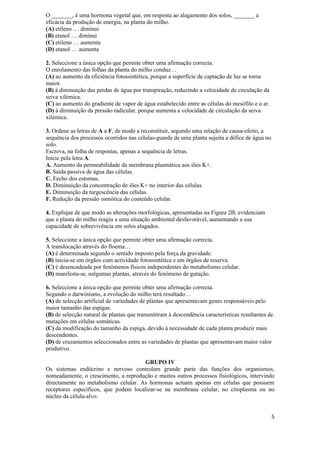 O _______, é uma hormona vegetal que, em resposta ao alagamento dos solos, _______ a
eficácia da produção de energia, na planta do milho.
(A) etileno … diminui
(B) etanol … diminui
(C) etileno … aumenta
(D) etanol … aumenta

2. Seleccione a única opção que permite obter uma afirmação correcta.
O enrolamento das folhas da planta do milho conduz…
(A) ao aumento da eficiência fotossintética, porque a superfície de captação de luz se torna
maior.
(B) à diminuição das perdas de água por transpiração, reduzindo a velocidade de circulação da
seiva xilémica.
(C) ao aumento do gradiente de vapor de água estabelecido entre as células do mesófilo e o ar.
(D) à diminuição da pressão radicular, porque aumenta a velocidade de circulação da seiva
xilémica.

3. Ordene as letras de A a F, de modo a reconstituir, segundo uma relação de causa-efeito, a
sequência dos processos ocorridos nas células-guarda de uma planta sujeita a défice de água no
solo.
Escreva, na folha de respostas, apenas a sequência de letras.
Inicie pela letra A.
A. Aumento da permeabilidade da membrana plasmática aos iões K+.
B. Saída passiva de água das células.
C. Fecho dos estomas.
D. Diminuição da concentração de iões K+ no interior das células.
E. Diminuição da turgescência das células.
F. Redução da pressão osmótica do conteúdo celular.

4. Explique de que modo as alterações morfológicas, apresentadas na Figura 2B, evidenciam
que a planta do milho reagiu a uma situação ambiental desfavorável, aumentando a sua
capacidade de sobrevivência em solos alagados.

5. Seleccione a única opção que permite obter uma afirmação correcta.
A translocação através do floema…
(A) é determinada segundo o sentido imposto pela força da gravidade.
(B) inicia-se em órgãos com actividade fotossintética e em órgãos de reserva.
(C) é desencadeada por fenómenos físicos independentes do metabolismo celular.
(D) manifesta-se, nalgumas plantas, através do fenómeno de gutação.

6. Seleccione a única opção que permite obter uma afirmação correcta.
Segundo o darwinismo, a evolução do milho terá resultado…
(A) de selecção artificial de variedades de plantas que apresentavam genes responsáveis pelo
maior tamanho das espigas.
(B) de selecção natural de plantas que transmitiram à descendência características resultantes de
mutações em células somáticas.
(C) da modificação do tamanho da espiga, devido à necessidade de cada planta produzir mais
descendentes.
(D) de cruzamentos seleccionados entre as variedades de plantas que apresentavam maior valor
produtivo.

                                       GRUPO IV
Os sistemas endócrino e nervoso controlam grande parte das funções dos organismos,
nomeadamente, o crescimento, a reprodução e muitos outros processos fisiológicos, intervindo
directamente no metabolismo celular. As hormonas actuam apenas em células que possuem
receptores específicos, que podem localizar-se na membrana celular, no citoplasma ou no
núcleo da célula-alvo.


                                                                                                 5
 