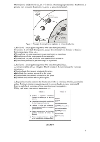 O estrogénio é uma hormona que, em aves fêmeas, actua na regulação da síntese da albumina, a
proteína mais abundante da clara do ovo, como se apresenta na figura 3.




               Figura 3 – Actuação do estrogénio na regulação da síntese de albumina

1. Seleccione a única opção que permite obter uma afirmação correcta.
No controlo da actividade do organismo, a acção do sistema nervoso distingue-se da acção
hormonal, por esta última ser…
(A) mais lenta, em geral, e permanecer por mais tempo no organismo.
(B) imediata e solicitar uma resposta de curta duração.
(C) mais lenta, em geral, e solicitar uma resposta de curta duração.
(D) imediata e permanecer por mais tempo no organismo.

2. Seleccione a única opção que permite obter uma afirmação correcta.
Ao chegar às células-alvo, o estrogénio difunde-se através da membrana celular e une-se a
receptores,...
(A) estimulando directamente a tradução dos genes.
(B) inibindo directamente a transcrição dos genes.
(C) estimulando directamente a transcrição dos genes.
(D) inibindo directamente a tradução dos genes.

3. Faça corresponder a cada uma das funções envolvidas na síntese de albumina, descritas na
coluna A, o interveniente molecular responsável por essa função, expresso na coluna B.
Escreva, na folha de respostas, as letras e os números correspondentes.
Utilize cada letra e cada número apenas uma vez.




                                           GRUPO V


                                                                                              6
 