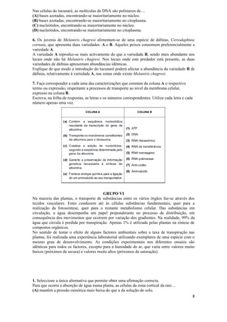 Nas células do tucunaré, as moléculas de DNA são polímeros de…
(A) bases azotadas, encontrando-se maioritariamente no núcleo.
(B) bases azotadas, encontrando-se maioritariamente no citoplasma.
(C) nucleótidos, encontrando-se maioritariamente no núcleo.
(D) nucleótidos, encontrando-se maioritariamente no citoplasma.

6. Os juvenis de Melaniris chagresi alimentam-se de uma espécie de dáfnias, Ceriodaphnia
cornuta, que apresenta duas variedades: A e B. Aqueles peixes consomem preferencialmente a
variedade A.
A variedade A reproduz-se mais activamente do que a variedade B, sendo mais abundante nos
locais onde não há Melaniris chagresi. Nos locais onde este predador está presente, as duas
variedades de dáfnias apresentam abundâncias idênticas.
Explique de que modo a introdução do tucunaré poderá afectar a abundância da variedade B de
dáfnias, relativamente à variedade A, nas zonas onde existe Melaniris chagresi.

7. Faça corresponder a cada uma das caracterizações que constam da coluna A o respectivo
termo ou expressão, respeitante a processos de transporte ao nível da membrana celular,
expresso na coluna B.
Escreva, na folha de respostas, as letras e os números correspondentes. Utilize cada letra e cada
número apenas uma vez.




                                          GRUPO VI
Na maioria das plantas, o transporte de substâncias entre os vários órgãos faz-se através dos
tecidos vasculares. Estes conduzem até às células substâncias fundamentais, quer para a
realização da fotossíntese, quer para o restante metabolismo celular. Das substâncias em
circulação, a água desempenha um papel preponderante no processo de distribuição, em
consequência dos movimentos que ocorrem por variação dos gradientes. Na realidade, 99% da
água que circula é perdida por transpiração. Apenas 1% é utilizada pelas plantas na síntese de
compostos orgânicos.
No sentido de testar o efeito de alguns factores ambientais sobre a taxa de transpiração nas
plantas, foi realizada uma experiência laboratorial utilizando exemplares de uma espécie com o
mesmo grau de desenvolvimento. As condições experimentais nos diferentes ensaios são
idênticas para todos os factores, excepto para a humidade do ar, que varia entre valores muito
baixos (próximos da secura) e valores muito altos (próximos da saturação).




1. Seleccione a única alternativa que permite obter uma afirmação correcta.
Para que ocorra a absorção de água numa planta, as células da zona cortical da raiz…
(A) mantêm a pressão osmótica mais baixa do que a da solução do solo.
                                                                                                8
 