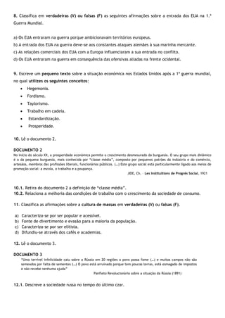 8. Classifica em verdadeiras (V) ou falsas (F) as seguintes afirmações sobre a entrada dos EUA na 1.ª
Guerra Mundial.
a) Os EUA entraram na guerra porque ambicionavam territórios europeus.
b) A entrada dos EUA na guerra deve-se aos constantes ataques alemães à sua marinha mercante.
c) As relações comerciais dos EUA com a Europa influenciaram a sua entrada no conflito.
d) Os EUA entraram na guerra em consequência das ofensivas aliadas na frente ocidental.
9. Escreve um pequeno texto sobre a situação económica nos Estados Unidos após a 1ª guerra mundial,
no qual utilizes os seguintes conceitos:
 Hegemonia.
 Fordismo.
 Taylorismo.
 Trabalho em cadeia.
 Estandardização.
 Prosperidade.
10. Lê o documento 2.
DOCUMENTO 2
No início do século XX, a prosperidade económica permite o crescimento desmesurado da burguesia. O seu grupo mais dinâmico
é o da pequena burguesia, mais conhecida por “classe média”, composto por pequenos patrões da indústria e do comércio,
artesãos, membros das profissões liberais, funcionários públicos. (…) Este grupo social está particularmente ligado aos meios de
promoção social: a escola, o trabalho e a poupança.
JIDE, Ch. – Les Instituitions de Progrès Social, 1921
10.1. Retira do documento 2 a definição de “classe média”.
10.2. Relaciona a melhoria das condições de trabalho com o crescimento da sociedade de consumo.
11. Classifica as afirmações sobre a cultura de massas em verdadeiras (V) ou falsas (F).
a) Caracteriza-se por ser popular e acessível.
b) Fonte de divertimento e evasão para a maioria da população.
c) Caracteriza-se por ser elitista.
d) Difundiu-se através dos cafés e academias.
12. Lê o documento 3.
DOCUMENTO 3
“Uma terrível infelicidade caiu sobre a Rússia em 20 regiões o povo passa fome (…) e muitos campos não são
semeados por falta de sementes (…) O povo está arruinado porque tem poucas terras, está esmagado de impostos
e não recebe nenhuma ajuda”
Panfleto Revolucionário sobre a situação da Rússia (1891)
12.1. Descreve a sociedade russa no tempo do último czar.
 