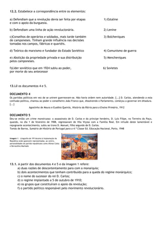 12.2. Estabelece a correspondência entre os elementos:
a) Defendiam que a revolução devia ser feita por etapas 1) Estaline
e com o apoio da burguesia.
b) Defendiam uma linha de ação revolucionária. 2) Lenine
c)Conselhos de operários e soldados, mais tarde também 3) Bolcheviques
de camponeses. Tinham grande influência nas decisões
tomadas nos campos, fábricas e quartéis.
d) Teórico do marxismo e fundador do Estado Soviético 4) Comunismo de guerra
e) Abolição da propriedade privada e sua distribuição 5) Mencheviques
pelos camponeses.
f)Líder soviético que em 1924 subiu ao poder, 6) Sovietes
por morte do seu antecessor
13.Lê os documentos 4 e 5.
DOCUMENTO 4
Os partidos políticos em vez de se unirem guerreavam-se. Não havia ordem nem autoridade. [...] D. Carlos, atendendo a esta
confusão política, chamou ao poder o conselheiro João Franco que, dissolvendo o Parlamento, começou a governar em ditadura.
[...]
Agostinho de Moura e Eusébio Queirós, História da Pátria para o Ensino Primário, 1912
DOCUMENTO 5
Deu-se então um crime monstruoso: o assassinato de D. Carlos e do príncipe herdeiro, D. Luís Filipe, no Terreiro do Paço,
quando, no dia 1 de fevereiro de 1908, regressavam de Vila Viçosa com a Família Real. Em virtude deste lamentável e
repugnante acontecimento, subiu ao trono D. Manuel, filho segundo de D. Carlos.
Tomás de Barros, Sumário de História de Portugal para a 4.ª Classe Ed. Educação Nacional, Porto, 1948
Imagem 1 – Litografia de 1911alusiva à Implantação da
República onde aparecem representadas, ao centro,
personalidades do partido republicano como Afonso Costa
e Bernardino Machado
13.1. A partir dos documentos 4 e 5 e da imagem 1 refere:
a) duas razões de descontentamento para com a monarquia;
b) dois acontecimentos que tenham contribuído para a queda do regime monárquico;
c) o nome do sucessor do rei D. Carlos;
d) o regime implantado a 5 de outubro de 1910;
e) os grupos que constituíram o apoio da revolução;
f) o partido político responsável pelo movimento revolucionário.
 