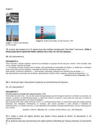 Imagem 6
Imagem 8– Golden Gate Bridge, em São Francisco, 1937
Imagen 7 – Empire State Building,
em Nova Iorque
19. A partir das imagens 6,7 e 8, aponta duas das medidas tomadas pelo “New Deal” americano. (PARA A
RESOLUÇÃO DESTA QUESTÃO PODES CONSULTAR A PÁG.101 DO TEU MANUAL)
20. Lê o documento 6.
DOCUMENTO 6
"Para o fascismo, o Estado é absoluto: perante ele os indivíduos e os grupos não são mais que o relativo. Tudo no Estado, nada
contra o Estado, nada fora do Estado.
(...) O indivíduo só existe enquanto está no Estado: está subordinado às necessidades do Estado e, à medida que a civilização
toma formas cada vez mais complexas, a liberdade do indivíduo restringe-se sempre mais. (...)
Neste sentido, o fascismo é totalitário (...). Nem partidos, associações, sindicatos nem indivíduos fora do Estado. (...)
Nós representamos um princípio novo no Mundo, representamos a antítese nítida, categórica, definitiva da democracia (...)."
MUSSOLINI, Benito, O Fascismo, 1931
20.1. Tendo por base o documento 6 explicita as características do fascismo.
21. Lê o documento 7.
DOCUMENTO 7
Princípios políticos do Estado Novo segundo Salazar (1930)
Todos sabem de onde vimos – de uma das maiores desorganizações que em Portugal se devem ter verificado na economia, nas
finanças, na política, na administração pública. […] Que fazer então? […] Construir a nova ordem de coisas que […] melhor se
ajuste ao nosso temperamento e às nossas necessidades.
Não há Estado forte onde o poder Executivo o não é, e o enfraquecimento deste é a característica geral dos regimes políticos
dominados pelo liberalismo individualista ou socialista, pelo espírito partidário e pelos excessos e desordens do
parlamentarismo. […] O Poder Executivo, […] sem dependência de quaisquer indicações parlamentares, tem por missão governar
com o direito.
SALAZAR, A. Oliveira - Discursos, Vol. I, Coimbra, Coimbra Editora, Lda., 1935 (adaptado)
21.1. Indica o nome do regime político que Salazar critica quando se refere, no documento 7, ao
«parlamentarismo».
21.2. Explicita duas das características do regime político defendido por Salazar presentes no documento
7.
 