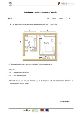 Tarefa matemática: A casa do Gonçalo
Nome: __________________________________________ Nº ___ Turma ___ Data: ___/ ___/ ___
1- Na figura está representada parte da casa do Gonçalo feita à escala 1: 75.
1.1.“A escala indicada refere-se a uma ampliação.” Comenta a afirmação.
1.2.Calcula:
1.2.1. o perímetro real do quarto;
1.2.2. a área real da cozinha.
1.3.Sabendo que a sala tem, na realidade, 7,5 m de largura e 3,75 de comprimento, determina as
dimensões que teria na planta.
Bom trabalho!