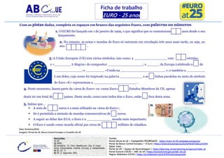 Fontes:
Portal oficial da UE > Campanha #EUROat25 - https://euro-at-25.campaign.europa.eu/
Portal do Banco Central Europeu > O Euro | https://www.ecb.europa.eu/euro/html/index.pt.html
Saber mais…
Portal da UE > Espaço de Aprendizagem | https://learning-corner.learning.europa.eu/index_pt
Portal Eurocid (CIEJD) > ABC da UE | https://eurocid.mne.gov.pt/abc-da-ue
Página Slideshare (CIEJD) | https://pt.slideshare.net/CIEJDCentroJacquesDe
Soluções:
1) 25;
2) 2002;
3) bandeira, 12, Hino, Beethoven, Dia, 9, maio,
lema, Diversidade, moeda, Europa, 2, estabilidade;
4) 20, 27, 7;
5) 50, 2, segunda, 350.
Com as pistas dadas, completa os espaços em branco das seguintes frases, com palavras ou números:
1. O EURO foi lançado em 1 de janeiro de 1999, o que significa que se comemoram anos desde o seu
lançamento.
2. No entanto, as notas e moedas de Euro só entraram em circulação três anos mais tarde, ou seja, no
ano .
3. A União Europeia (UE) tem vários símbolos, tais como: a ________________ com estrelas;
o «________ à Alegria» do compositor _________________; o ______ da Europa (celebrado a de
_____________; o _________ «Unida na ______________________»; e também a _________
é um deles, cujo nome foi inspirado na palavra ___________ e as linhas paralelas no meio do símbolo
do Euro «€» representam a _____________________ .
4. Neste momento, fazem parte da «área do Euro» ou «zona Euro» Estados-Membros da UE, apesar
desta ter um total de países. Deste modo, como nem todos têm o Euro, estão fora desta zona.
5. Sabias que…
▪ A nota de euros é a mais utilizada na «área do Euro»;
▪ Só é permitida a emissão de moedas comemorativas de euros;
▪ A seguir ao dólar dos EUA, o Euro é a ____________ moeda mais importante;
▪ O Euro é usado como moeda oficial por cerca de milhões de cidadãos.
Ficha de trabalho
EURO - 25 anos
Data: fevereiro/2024.
Imagens: Portal da UE, Banco Central Europeu e Conselho da UE.
 