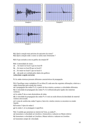 8.1. Qual a estação mais próxima do epicentro do sismo?
8.2. Qual a estação onde o sismo se sentiu mais fortemente ?

8.3. O que assinala a seta no gráfico da estação B?

8.4. A intensidade do sismo…
a) … foi maior no local A que no local B
b) …foi maior no local B que no local C
c) …foi maior no local C que no local A
d) …não pode ser avaliada pelos dados dos gráficos
(seleccione a opção correcta)

9. As ondas sísmicas possuem diferentes características de propagação.

9.1. Classifique como verdadeira (V) ou falsa (F) cada uma das seguintes afirmações, relativas a
dados fornecidos pelo estudo dos sismos.
a) A propagação das ondas P e S, a partir do foco sísmico, acontece a velocidades diferentes.
b) A velocidade de propagação das ondas P e S é influenciada pela rigidez dos materiais
rochosos.
c) As ondas P são as mais destruidoras de todas.
d) A velocidade de propagação das ondas P e S varia na razão directa da densidade do material
rochoso atravessado.
e) A zona de sombra das ondas S apoia o facto de o núcleo externo se encontrar no estado
líquido.
f) Existem 3 tipos de ondas L
g) As ondas L só se propagam à superfície.

9.2. À medida que penetram no interior da Terra, as ondas P…
a) Aumentam a velocidade na Litosfera e Astenosfera e reduzem no Manto inferior
b) Aumentam a velocidade na Litosfera e Manto inferior e reduzem na Litosfera
c) Aumentam sempre de velocidade

                                                                                             12
 