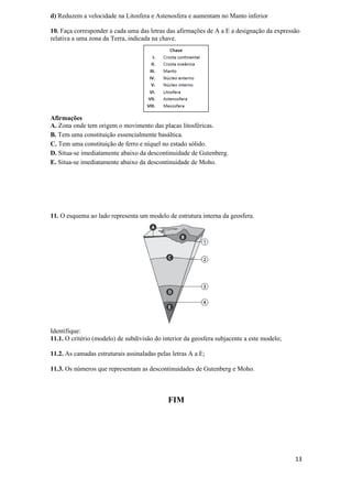 d) Reduzem a velocidade na Litosfera e Astenosfera e aumentam no Manto inferior

10. Faça corresponder a cada uma das letras das afirmações de A a E a designação da expressão
relativa a uma zona da Terra, indicada na chave.




Afirmações
A. Zona onde tem origem o movimento das placas litosféricas.
B. Tem uma constituição essencialmente basáltica.
C. Tem uma constituição de ferro e níquel no estado sólido.
D. Situa-se imediatamente abaixo da descontinuidade de Gutenberg.
E. Situa-se imediatamente abaixo da descontinuidade de Moho.




11. O esquema ao lado representa um modelo de estrutura interna da geosfera.




Identifique:
11.1. O critério (modelo) de subdivisão do interior da geosfera subjacente a este modelo;

11.2. As camadas estruturais assinaladas pelas letras A a E;

11.3. Os números que representam as descontinuidades de Gutenberg e Moho.



                                             FIM




                                                                                            13
 