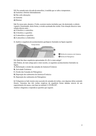 2.3. Na camada mais elevada da atmosfera, à medida que se sobe a temperatura…
a) Aumenta e diminui alternadamente
b) Não sofre alterações
c) Aumenta
d) Diminui

2.4. No nosso país, durante o Verão, ocorrem muitos incêndios que vão destruindo o coberto
vegetal e fomentando, desta forma, a erosão acentuada das rochas. Esta situação descreve uma
relação directa entre…
a) A biosfera e a atmosfera
b) A biosfera e a geosfera
c) A atmosfera e a geosfera
d) A atmosfera e a hidrosfera

3. Analise a sequência de acontecimentos geológicos ilustrados na figura seguinte:




3.1. Qual das duas sequências apresentadas (1 e 2) é a mais antiga?
3.2. Ordene, do mais antigo para o mais recente, os seguintes acontecimentos ilustrados na
figura:
A. Deformação e erosão das camadas do Jurássico/Cretácico
B. Actividade Vulcânica
C. Erosão das Camadas do Paleogénico
D. Deposição dos sedimentos do Jurássico/Cretácico
E. Deposição dos sedimentos do Paleogénico

4. O diagrama ao lado mostra uma sucessão de camadas de rochas, com algumas delas contendo
fósseis. Amostras das três rochas eruptivas da sequência foram datadas através de um
espectrómetro de massa, com base no método U-235/Pb-207.
Analise o diagrama e responda as questões que seguem.




                                                                                               2
 