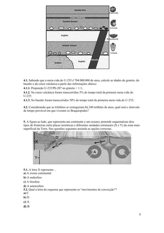 4.1. Sabendo que a meia-vida do U-235 é 704.000.000 de anos, calcule as idades do granito, do
basalto e da cinza vulcânica a partir das informações abaixo:
4.1.1. Proporção U-235/Pb-207 no granito = 1:1;
4.1.2. Na cinza vulcânica foram transcorridos 5% do tempo total da primeira meia-vida do
U-235.
4.1.3. No basalto foram transcorridos 30% do tempo total da primeira meia-vida do U-235;

4.2. Considerando que as trilobites se extinguiram há 240 milhões de anos, qual será o intervalo
de tempo provável em que viveram os Braquíopodes?


5. A figura ao lado, que representa um continente e um oceano, pretende esquematizar dois
tipos de fronteiras entre placas tectónicas e diferentes unidades estruturais (X e Y) da zona mais
superficial da Terra. Nas questões seguintes assinala as opções correctas.




5.1. A letra X representa…
a) A crosta continental
b) A endosfera
c) A litosfera
d) A astenosfera
5.2. Qual a letra do esquema que representa os “movimentos de convecção”?
a) C
b) D
c) A
d) B

                                                                                                 3
 
