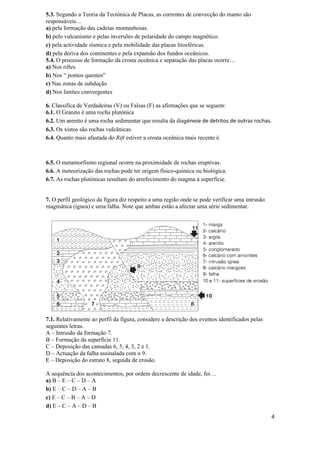 5.3. Segundo a Teoria da Tectónica de Placas, as correntes de convecção do manto são
responsáveis…
a) pela formação das cadeias montanhosas.
b) pelo vulcanismo e pelas inversões de polaridade do campo magnético.
c) pela actividade sísmica e pela mobilidade das placas litosféricas.
d) pela deriva dos continentes e pela expansão dos fundos oceânicos.
5.4. O processo de formação da crosta oceânica e separação das placas ocorre…
a) Nos riftes
b) Nos “ pontos quentes”
c) Nas zonas de subdução
d) Nos limites convergentes

6. Classifica de Verdadeiras (V) ou Falsas (F) as afirmações que se seguem:
6.1. O Granito é uma rocha plutónica
6.2. Um arenito é uma rocha sedimentar que resulta da diagénese de detritos de outras rochas.
6.3. Os xistos são rochas vulcânicas.
6.4. Quanto mais afastada do Rift estiver a crosta oceânica mais recente é.



6.5. O metamorfismo regional ocorre na proximidade de rochas eruptivas.
6.6. A meteorização das rochas pode ter origem físico-química ou biológica.
6.7. As rochas plutónicas resultam do arrefecimento do magma à superfície.


7. O perfil geológico da figura diz respeito a uma região onde se pode verificar uma intrusão
magmática (ígnea) e uma falha. Note que ambas estão a afectar uma série sedimentar.




7.1. Relativamente ao perfil da figura, considere a descrição dos eventos identificados pelas
seguintes letras.
A – Intrusão da formação 7.
B – Formação da superfície 11.
C – Deposição das camadas 6, 5, 4, 3, 2 e 1.
D – Actuação da falha assinalada com o 9.
E – Deposição do estrato 8, seguida de erosão.

A sequência dos acontecimentos, por ordem decrescente de idade, foi…
a) B – E – C – D – A
b) E – C – D – A – B
c) E – C – B – A – D
d) E – C – A – D – B
                                                                                                4
 