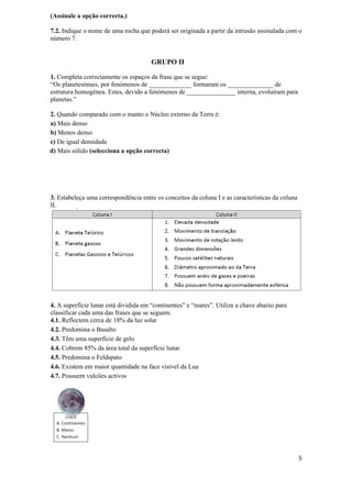 (Assinale a opção correcta.)

7.2. Indique o nome de uma rocha que poderá ser originada a partir da intrusão assinalada com o
número 7.


                                      GRUPO II

1. Completa correctamente os espaços da frase que se segue:
“Os planetesimais, por fenómenos de _____________ formaram os ______________ de
estrutura homogénea. Estes, devido a fenómenos de _______________ interna, evoluíram para
planetas.”

2. Quando comparado com o manto o Núcleo externo da Terra é:
a) Mais denso
b) Menos denso
c) De igual densidade
d) Mais sólido (selecciona a opção correcta)




3. Estabeleça uma correspondência entre os conceitos da coluna I e as características da coluna
II.




4. A superfície lunar está dividida em “continentes” e “mares”. Utilize a chave abaixo para
classificar cada uma das frases que se seguem.
4.1. Reflectem cerca de 18% da luz solar
4.2. Predomina o Basalto
4.3. Têm uma superfície de gelo
4.4. Cobrem 85% da área total da superfície lunar
4.5. Predomina o Feldspato
4.6. Existem em maior quantidade na face visível da Lua
4.7. Possuem vulcões activos




                                                                                                  5
 