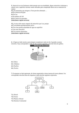 5. Apesar de ser um fenómeno relativamente raro na actualidade, alguns meteoritos continuam a
chocar com a superfície terrestre sendo utilizados para comparação desta com os materiais do
espaço.
5.1. Os meteoritos que atingem a Terra provêm sobretudo …
a) Da cintura de Kuyper
b) Da Lua
c) De pedaços de Sol
d) Da cintura de asteróides
(selecciona a opção correcta)

5.2. A terra sofre menos impacto de meteoritos que Lua, porque
a) É um planeta geologicamente activo
b) Tem uma grande quantidade de água na superfície
c) Tem uma atmosfera
d) É de maiores dimensões
(selecciona a opção correcta)




6. A figura ao lado mostra a percentagem ocupada por cada um dos 4 grandes oceanos
terrestres. Faça corresponder a cada um dos oceanos seguintes, uma das letras do gráfico.




6.1. Índico
6.2. Atlântico
6.3. Pacífico
6.4. Árctico


7. O esquema ao lado representa, de forma organizada as áreas imersas do nosso planeta. Faz
corresponder uma das letras do esquema a cada uma das seguintes expressões.




7.1. Dorsal
7.2. Fossas
7.3. Planície Abissal
7.4. Domínio Continental

                                                                                              6
 